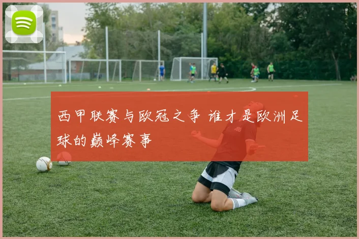 西甲联赛与欧冠之争 谁才是欧洲足球的巅峰赛事