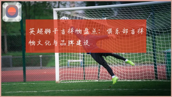 英超狮子吉祥物盘点：俱乐部吉祥物文化与品牌建设