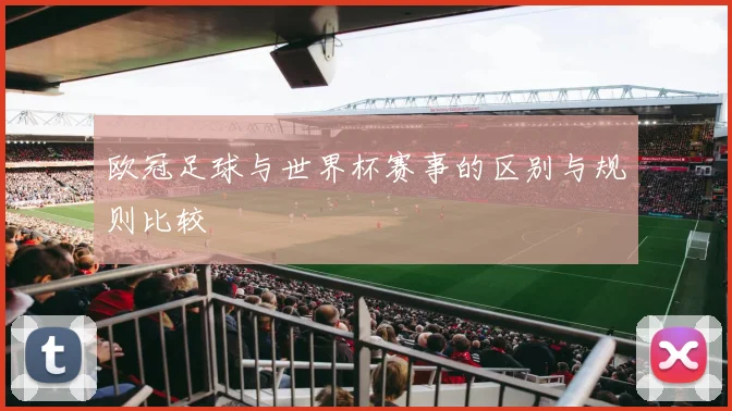 欧冠足球与世界杯赛事的区别与规则比较