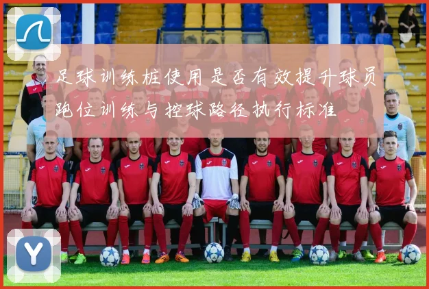 足球训练桩使用是否有效提升球员跑位训练与控球路径执行标准